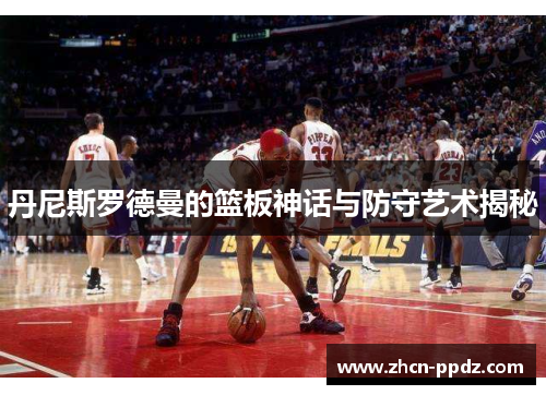 丹尼斯罗德曼的篮板神话与防守艺术揭秘