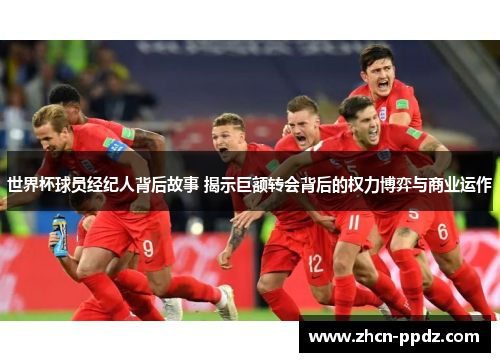 世界杯球员经纪人背后故事 揭示巨额转会背后的权力博弈与商业运作