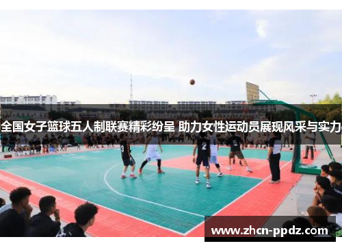 全国女子篮球五人制联赛精彩纷呈 助力女性运动员展现风采与实力