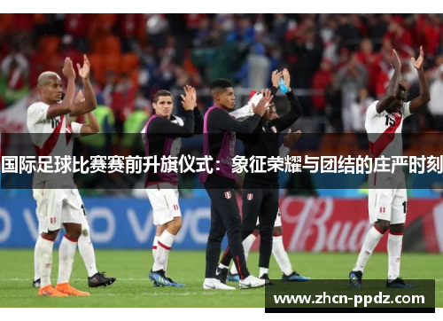 国际足球比赛赛前升旗仪式：象征荣耀与团结的庄严时刻