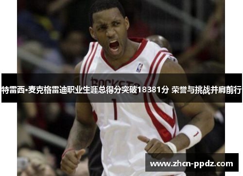 特雷西·麦克格雷迪职业生涯总得分突破18381分 荣誉与挑战并肩前行