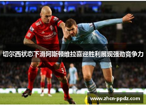 切尔西状态下滑阿斯顿维拉喜迎胜利展现强劲竞争力