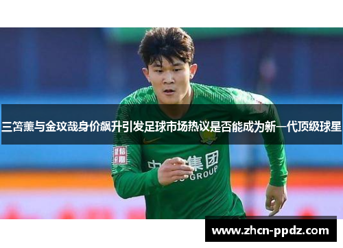 三笘薰与金玟哉身价飙升引发足球市场热议是否能成为新一代顶级球星