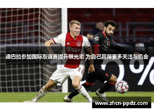 迪巴拉参加国际友谊赛提升曝光率 为自己赢得更多关注与机会