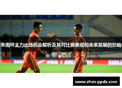 朱雨玲主力出场机会解析及其对比赛表现和未来发展的影响
