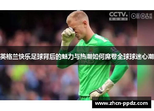 英格兰快乐足球背后的魅力与热潮如何席卷全球球迷心潮 英格兰快乐足球背后的魅力与热潮如何席卷全球球迷心潮