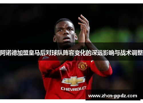 阿诺德加盟皇马后对球队阵容变化的深远影响与战术调整