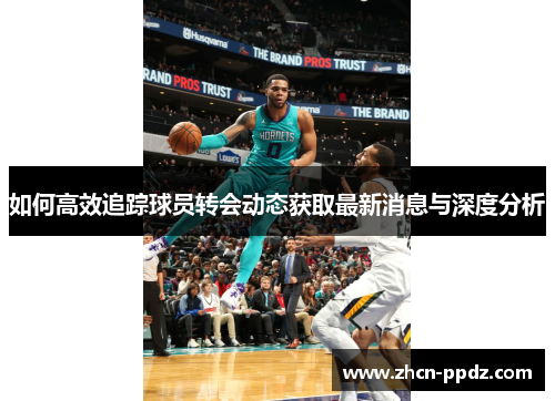 如何高效追踪球员转会动态获取最新消息与深度分析 如何高效追踪球员转会动态获取最新消息与深度分析
