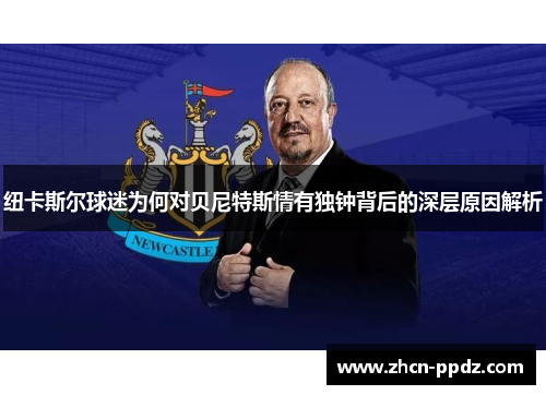 纽卡斯尔球迷为何对贝尼特斯情有独钟背后的深层原因解析 纽卡斯尔球迷为何对贝尼特斯情有独钟背后的深层原因解析