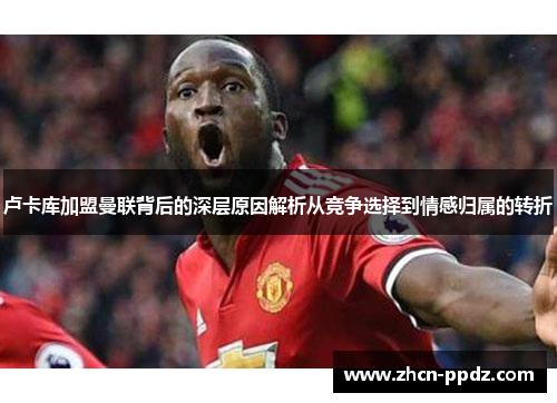 卢卡库加盟曼联背后的深层原因解析从竞争选择到情感归属的转折 卢卡库加盟曼联背后的深层原因解析从竞争选择到情感归属的转折