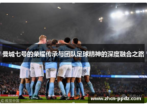 曼城七号的荣耀传承与团队足球精神的深度融合之路 曼城七号的荣耀传承与团队足球精神的深度融合之路