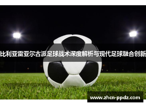比利亚雷亚尔古派足球战术深度解析与现代足球融合创新 比利亚雷亚尔古派足球战术深度解析与现代足球融合创新